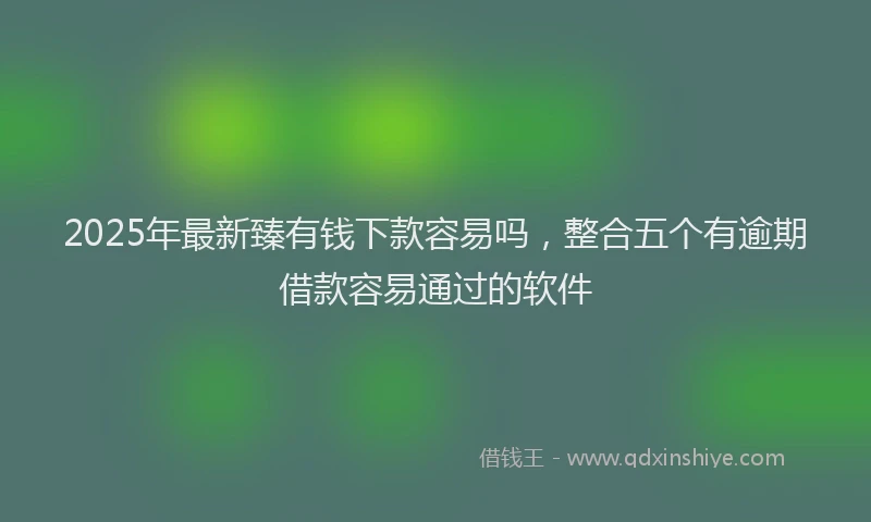 2025年最新臻有钱下款容易吗，整合五个有逾期借款容易通过的软件