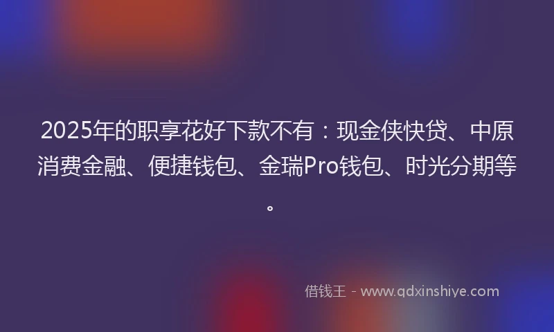 2025年的职享花好下款不有：现金侠快贷、中原消费金融、便捷钱包、金瑞Pro钱包、时光分期等。