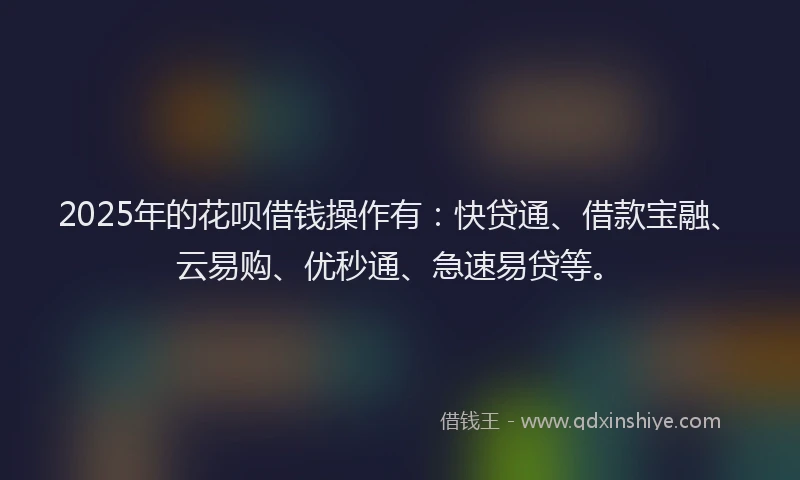 2025年的花呗借钱操作有：快贷通、借款宝融、云易购、优秒通、急速易贷等。