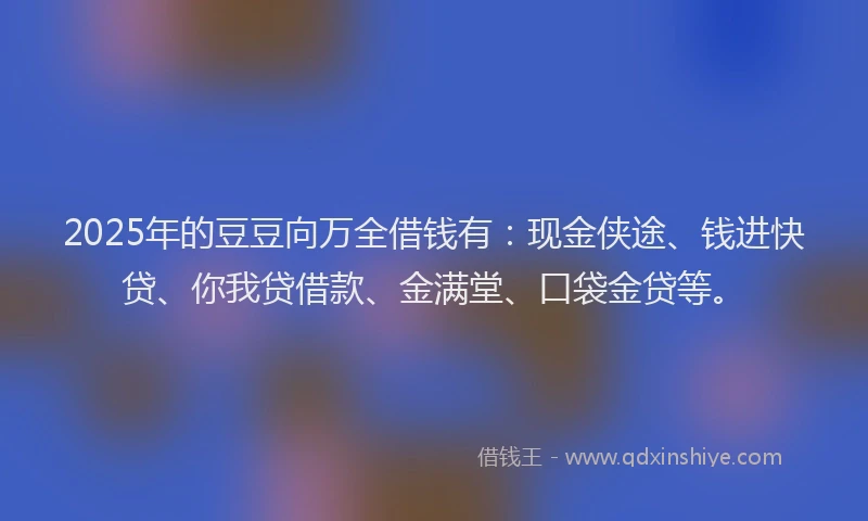 2025年的豆豆向万全借钱有：现金侠途、钱进快贷、你我贷借款、金满堂、口袋金贷等。