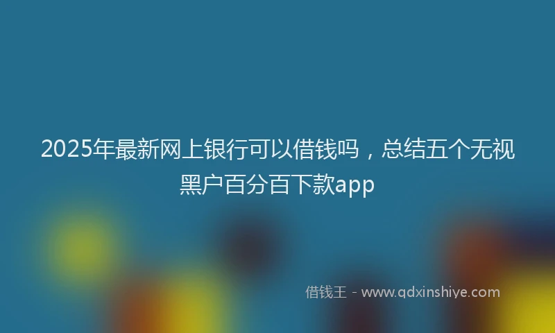 2025年最新网上银行可以借钱吗，总结五个无视黑户百分百下款app