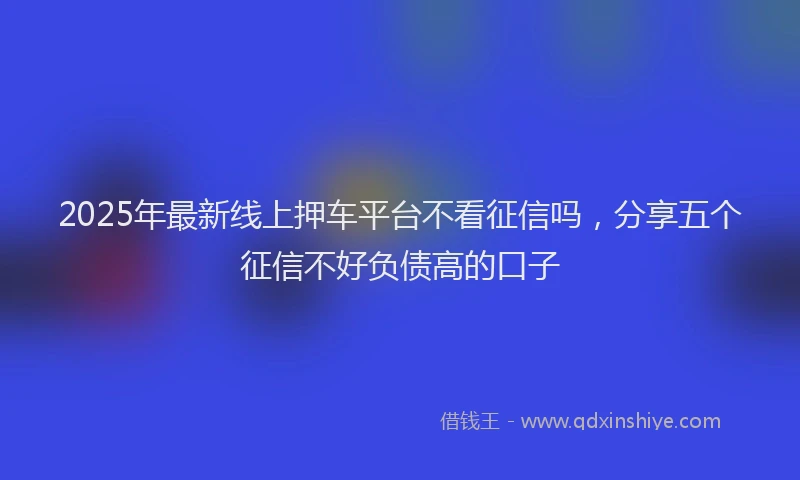 2025年最新线上押车平台不看征信吗，分享五个征信不好负债高的口子