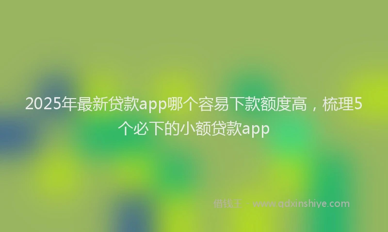 2025年最新贷款app哪个容易下款额度高，梳理5个必下的小额贷款app