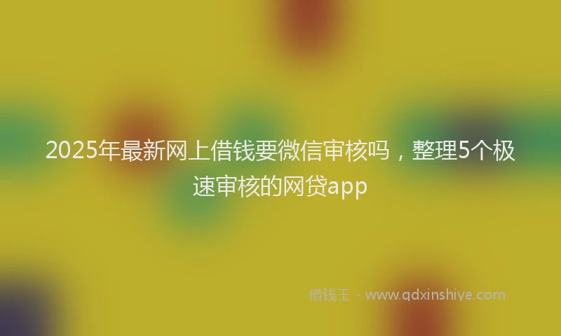 2025年最新网上借钱要微信审核吗，整理5个极速审核的网贷app