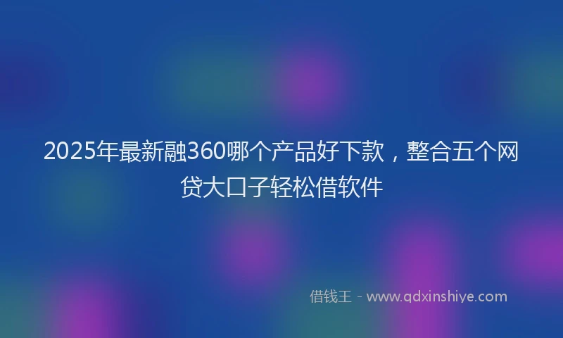 2025年最新融360哪个产品好下款，整合五个网贷大口子轻松借软件