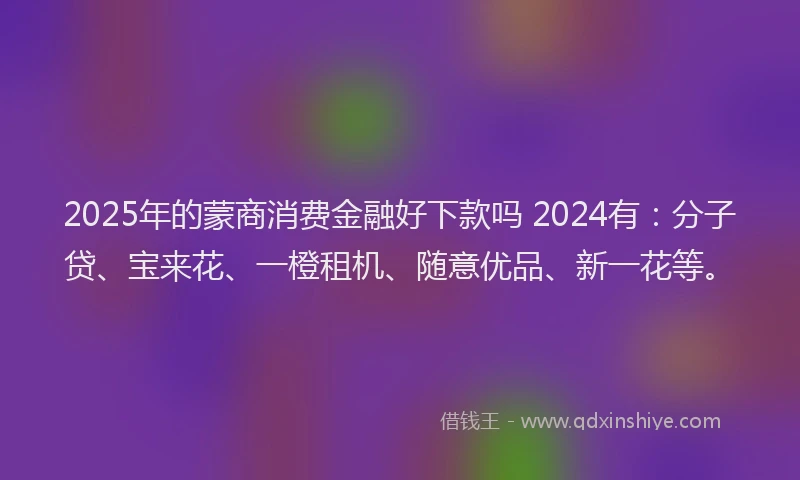 2025年的蒙商消费金融好下款吗 2024有：分子贷、宝来花、一橙租机、随意优品、新一花等。