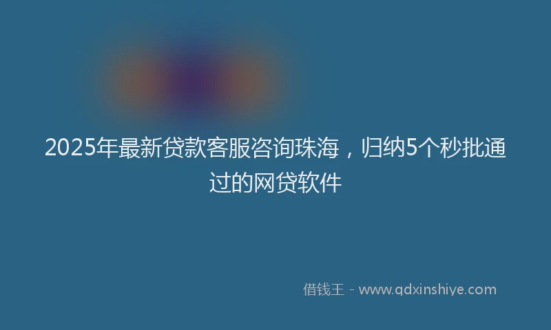 2025年最新贷款客服咨询珠海，归纳5个秒批通过的网贷软件