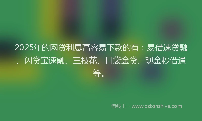 2025年的网贷利息高容易下款的有：易借速贷融、闪贷宝速融、三枝花、口袋金贷、现金秒借通等。
