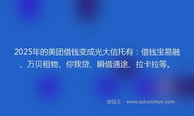 2025年的美团借钱变成光大信托有：借钱宝易融、万贝租物、你我贷、瞬借通途、拉卡拉等。