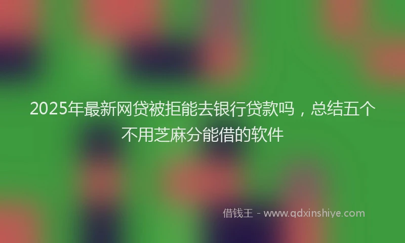2025年最新网贷被拒能去银行贷款吗，总结五个不用芝麻分能借的软件