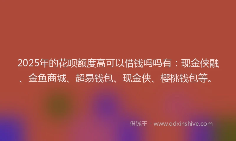2025年的花呗额度高可以借钱吗吗有：现金侠融、金鱼商城、超易钱包、现金侠、樱桃钱包等。