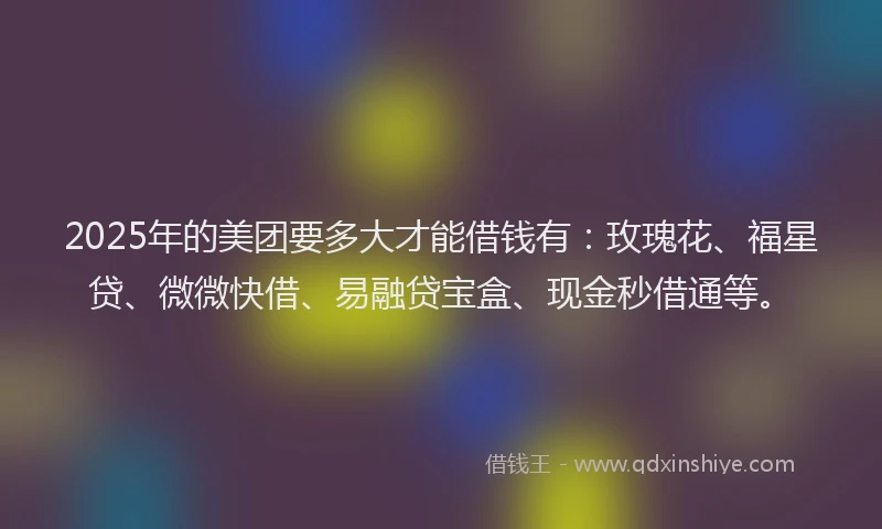 2025年的美团要多大才能借钱有：玫瑰花、福星贷、微微快借、易融贷宝盒、现金秒借通等。