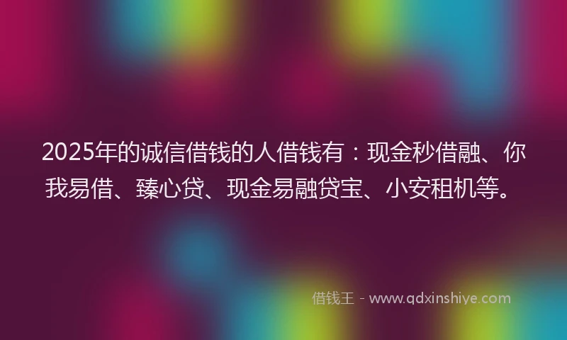 2025年的诚信借钱的人借钱有：现金秒借融、你我易借、臻心贷、现金易融贷宝、小安租机等。