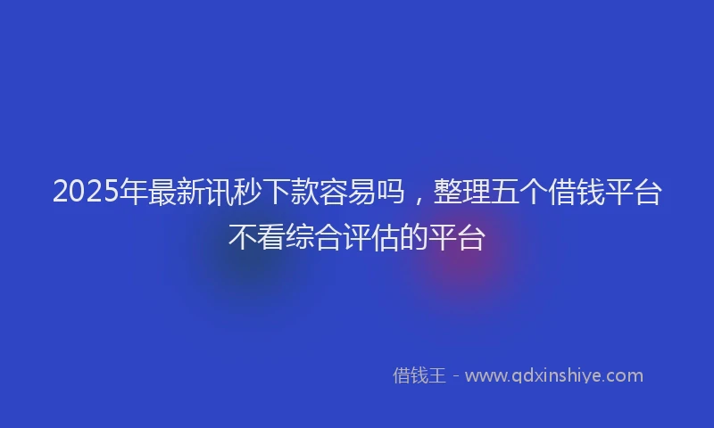 2025年最新讯秒下款容易吗，整理五个借钱平台不看综合评估的平台