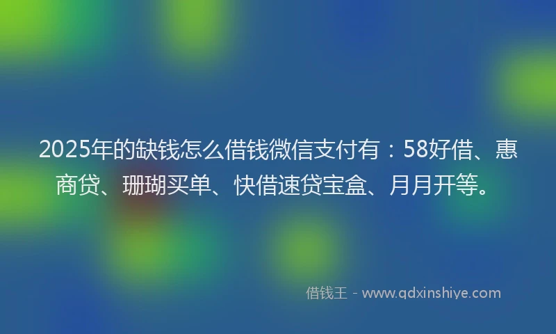 2025年的缺钱怎么借钱微信支付有：58好借、惠商贷、珊瑚买单、快借速贷宝盒、月月开等。