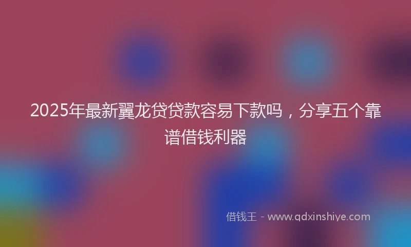 2025年最新翼龙贷贷款容易下款吗，分享五个靠谱借钱利器