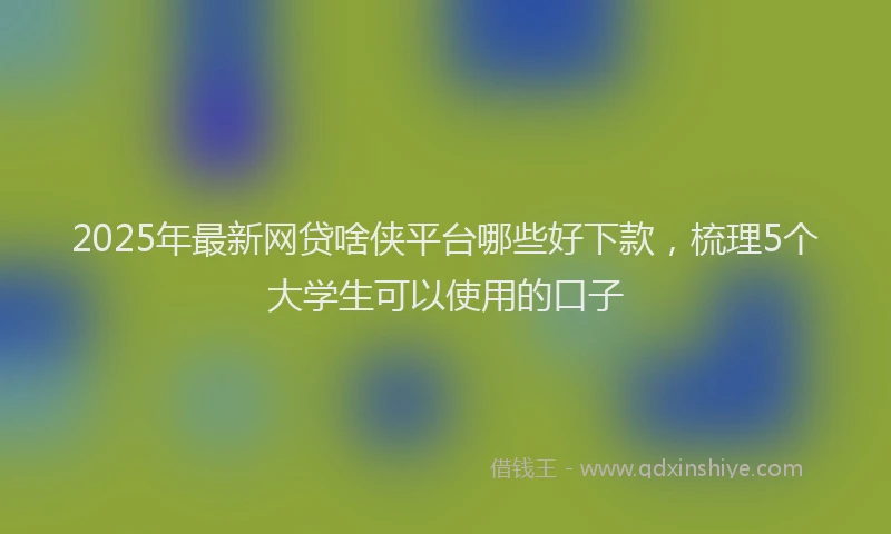 2025年最新网贷啥侠平台哪些好下款，梳理5个大学生可以使用的口子