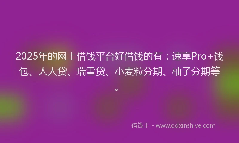 2025年的网上借钱平台好借钱的有：速享Pro+钱包、人人贷、瑞雪贷、小麦粒分期、柚子分期等。
