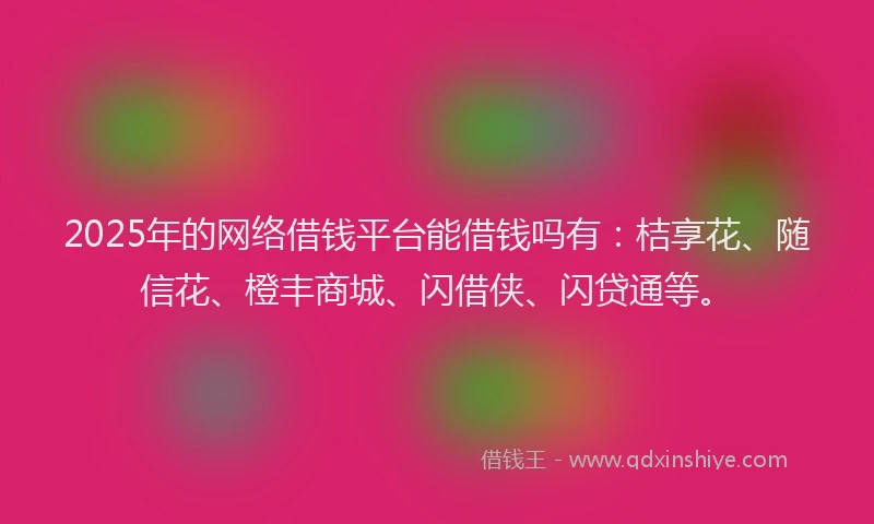 2025年的网络借钱平台能借钱吗有：桔享花、随信花、橙丰商城、闪借侠、闪贷通等。