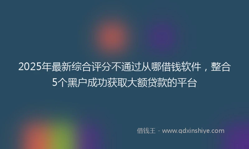 2025年最新综合评分不通过从哪借钱软件，整合5个黑户成功获取大额贷款的平台