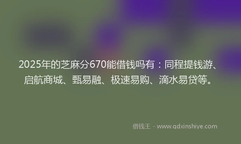 2025年的芝麻分670能借钱吗有:同程提钱游、启航商城、甄易融、极速易购、滴水易贷等。
