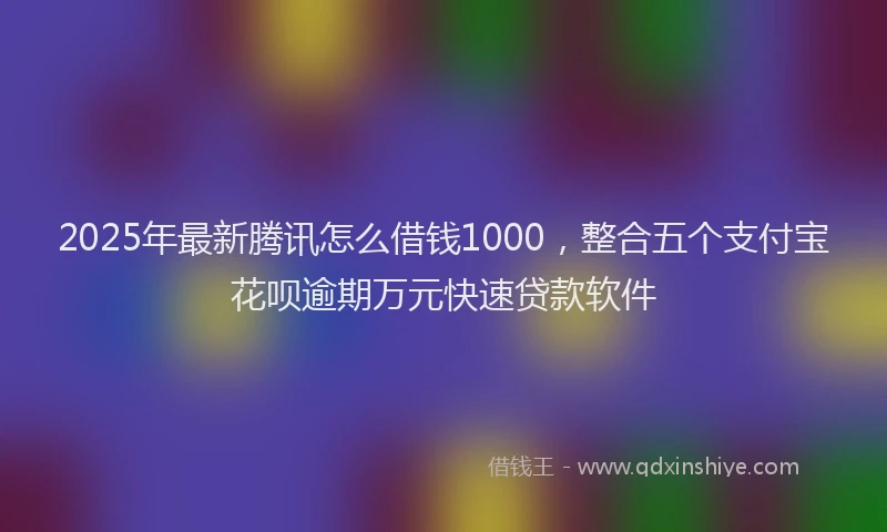 2025年最新腾讯怎么借钱1000，整合五个支付宝花呗逾期万元快速贷款软件