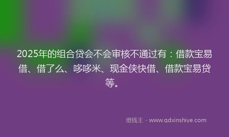 2025年的组合贷会不会审核不通过有：借款宝易借、借了么、哆哆米、现金侠快借、借款宝易贷等。