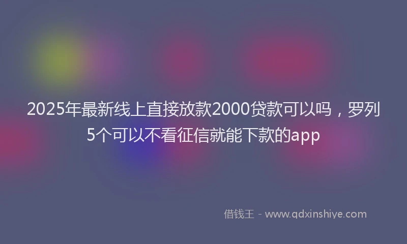 2025年最新线上直接放款2000贷款可以吗，罗列5个可以不看征信就能下款的app