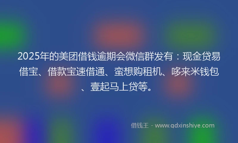 2025年的美团借钱逾期会微信群发有：现金贷易借宝、借款宝速借通、蛮想购租机、哆来米钱包、壹起马上贷等。