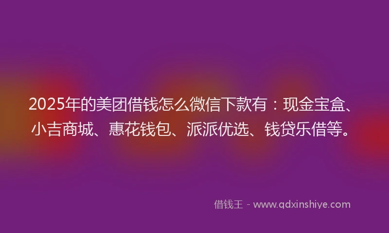 2025年的美团借钱怎么微信下款有：现金宝盒、小吉商城、惠花钱包、派派优选、钱贷乐借等。
