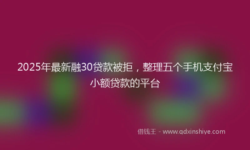 2025年最新融30贷款被拒，整理五个手机支付宝小额贷款的平台