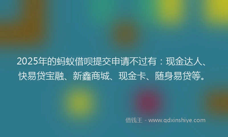 2025年的蚂蚁借呗提交申请不过有：现金达人、快易贷宝融、新鑫商城、现金卡、随身易贷等。