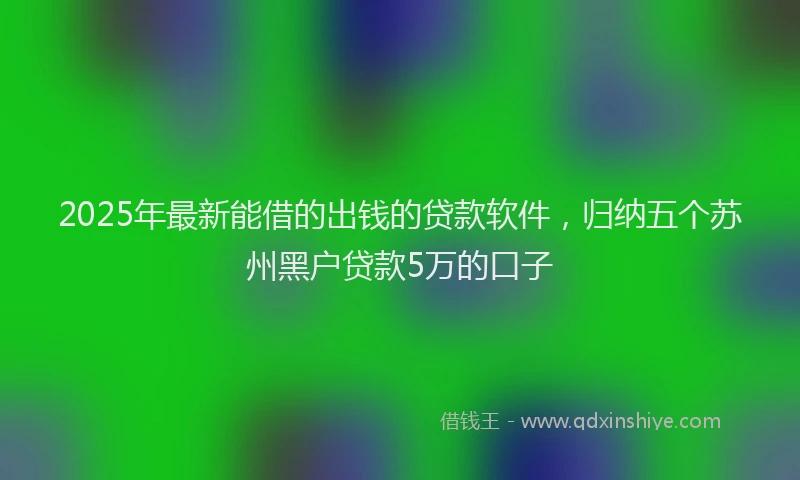 2025年最新能借的出钱的贷款软件，归纳五个苏州黑户贷款5万的口子