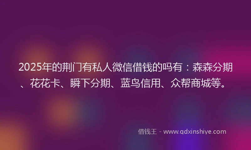 2025年的荆门有私人微信借钱的吗有：森森分期、花花卡、瞬下分期、蓝鸟信用、众帮商城等。