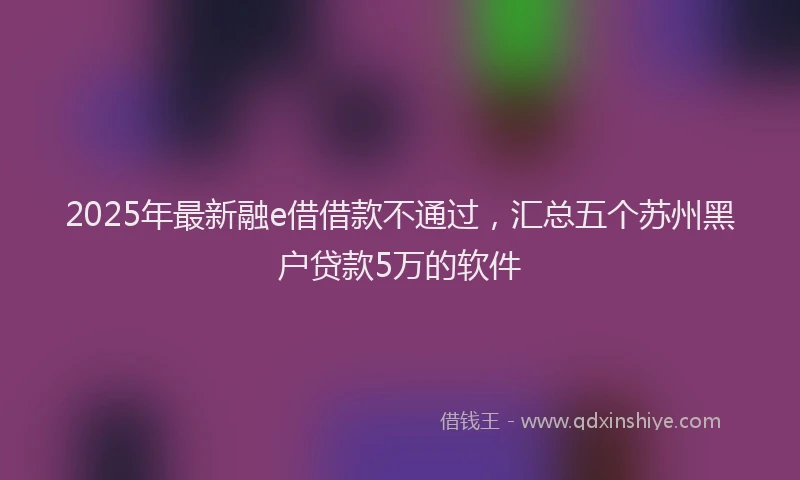 2025年最新融e借借款不通过,汇总五个苏州黑户贷款5万的软件