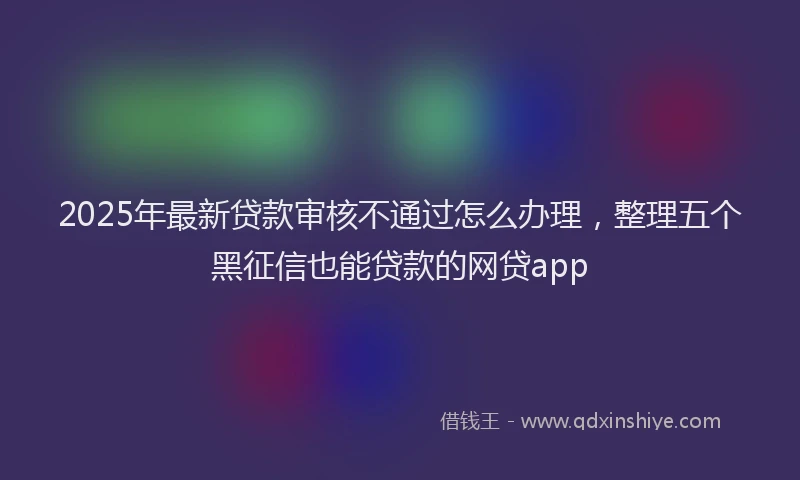2025年最新贷款审核不通过怎么办理，整理五个黑征信也能贷款的网贷app