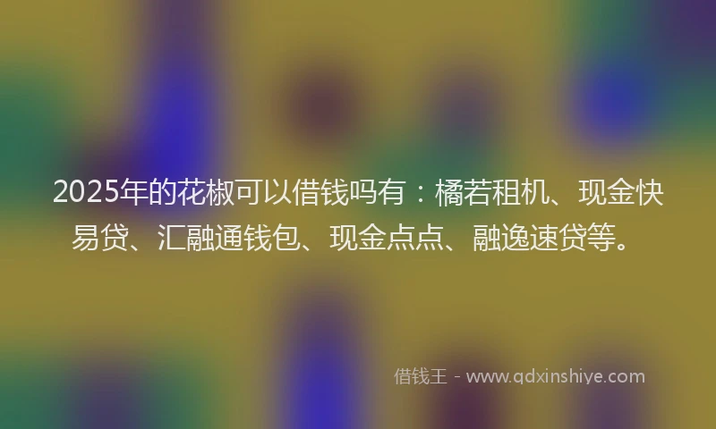 2025年的花椒可以借钱吗有：橘若租机、现金快易贷、汇融通钱包、现金点点、融逸速贷等。