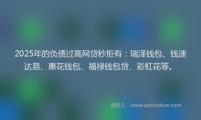 2025年的负债过高网贷秒拒有:瑞泽钱包、钱速达易、惠花钱包、福禄钱包贷、彩虹花等。