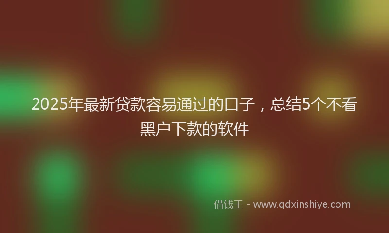 2025年最新贷款容易通过的口子,总结5个不看黑户下款的软件