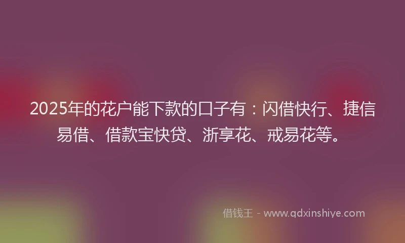 2025年的花户能下款的口子有：闪借快行、捷信易借、借款宝快贷、浙享花、戒易花等。
