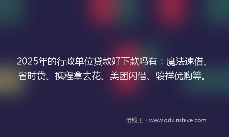 2025年的行政单位贷款好下款吗有：魔法速借、省时贷、携程拿去花、美团闪借、骏祥优购等。