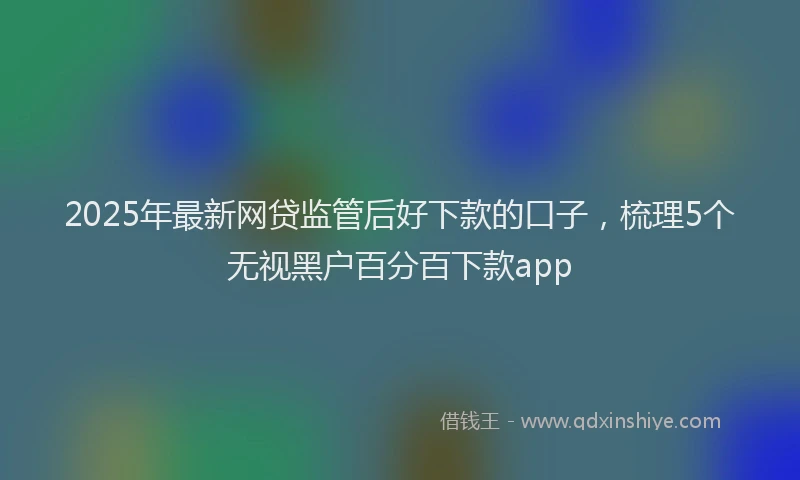 2025年最新网贷监管后好下款的口子，梳理5个无视黑户百分百下款app