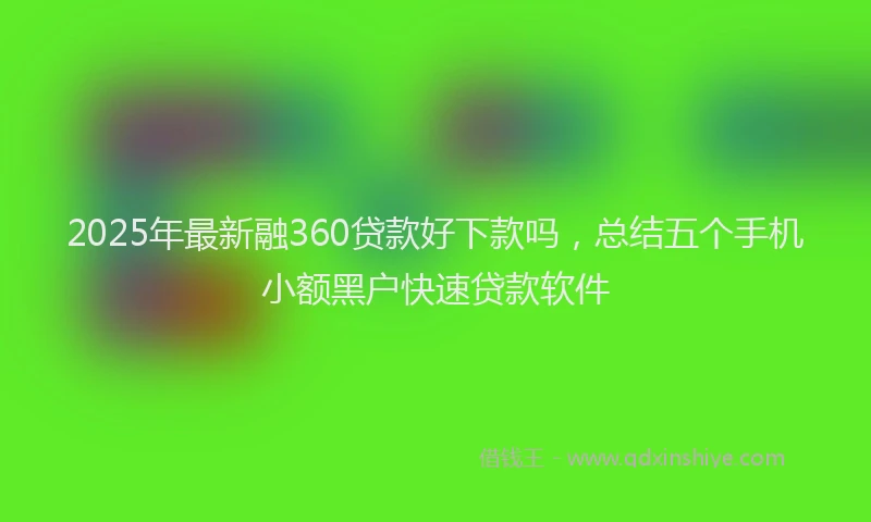 2025年最新融360贷款好下款吗，总结五个手机小额黑户快速贷款软件