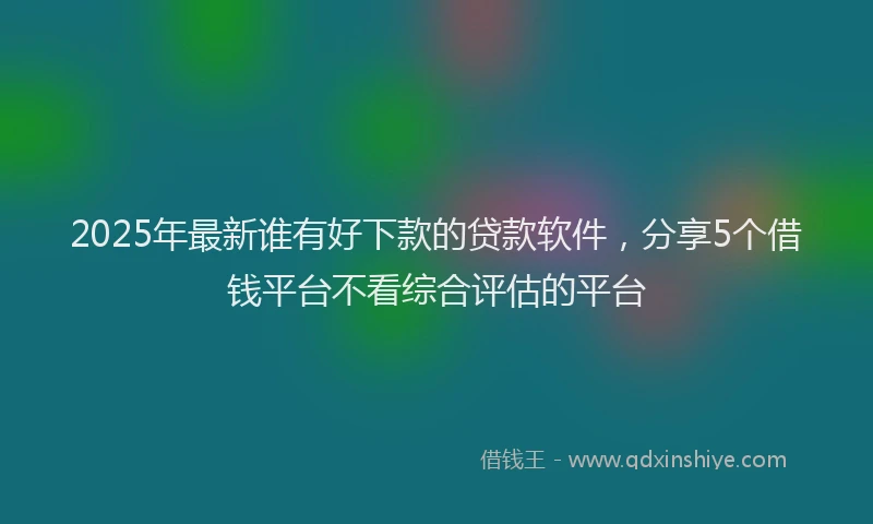 2025年最新谁有好下款的贷款软件，分享5个借钱平台不看综合评估的平台