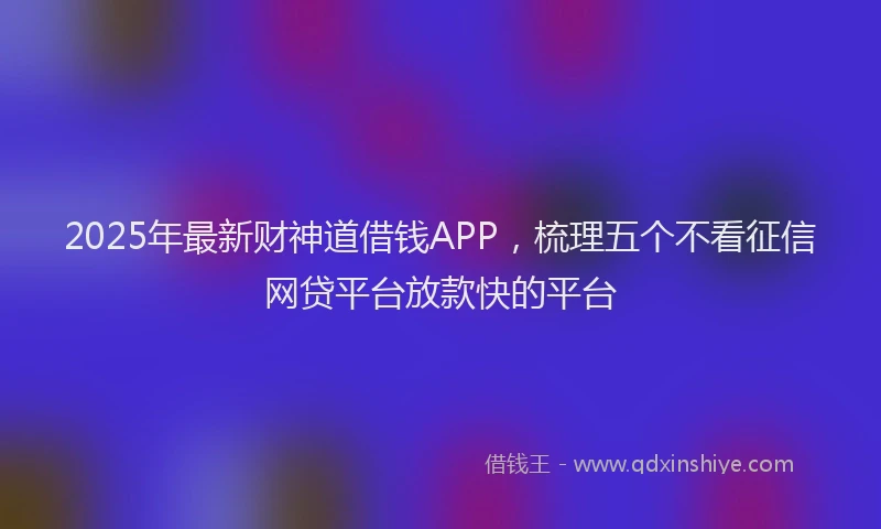 2025年最新财神道借钱APP，梳理五个不看征信网贷平台放款快的平台