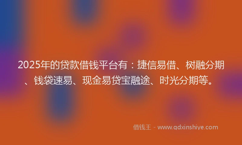 2025年的贷款借钱平台有：捷信易借、树融分期、钱袋速易、现金易贷宝融途、时光分期等。