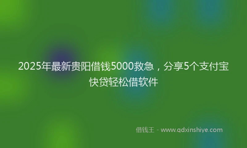 2025年最新贵阳借钱5000救急，分享5个支付宝快贷轻松借软件