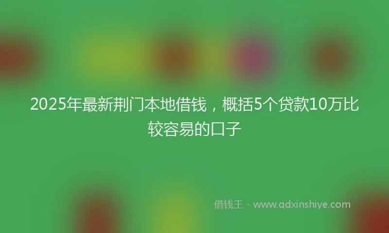 2025年最新荆门本地借钱，概括5个贷款10万比较容易的口子