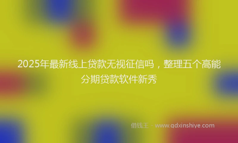 2025年最新线上贷款无视征信吗，整理五个高能分期贷款软件新秀