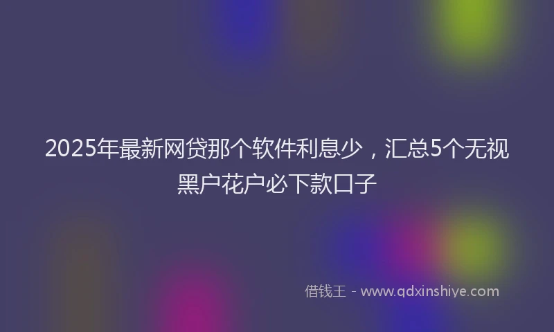 2025年最新网贷那个软件利息少，汇总5个无视黑户花户必下款口子
